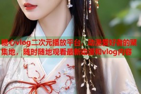 糖心vlog二次元播放平台，动漫爱好者的聚集地，随时随地观看最新动漫和vlog内容