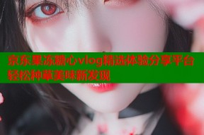 京东果冻糖心vlog精选体验分享平台轻松种草美味新发现