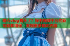糖心vlog看不了？探索视频平台的新功能和用途，发现更多精彩内容