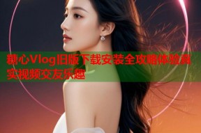 糖心Vlog旧版下载安装全攻略体验真实视频交友乐趣