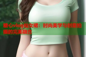 糖心vlog仙女裙：时尚美学与创意拍摄的完美融合