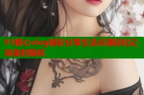 91糖心vlog精彩分享生活点滴轻松记录美好瞬间