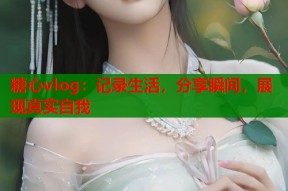 糖心vlog：记录生活，分享瞬间，展现真实自我