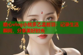 糖心vlog小桃多乙孟若羽：记录生活瞬间，分享美好时光