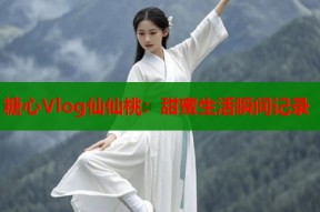 糖心Vlog仙仙桃：甜蜜生活瞬间记录