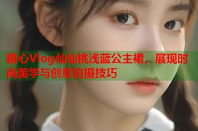 糖心Vlog仙仙桃浅蓝公主裙，展现时尚美学与创意拍摄技巧