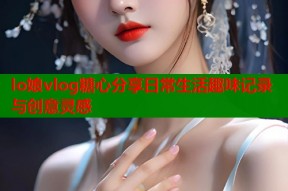 lo娘vlog糖心分享日常生活趣味记录与创意灵感