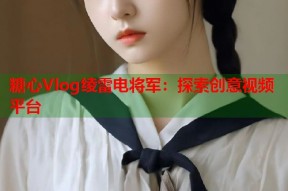 糖心Vlog绫雷电将军：探索创意视频平台