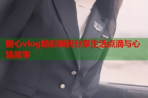 糖心vlog精彩瞬间分享生活点滴与心情故事
