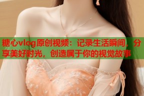糖心vlog原创视频：记录生活瞬间，分享美好时光，创造属于你的视觉故事