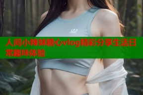人间小辣妹糖心vlog精彩分享生活日常趣味体验