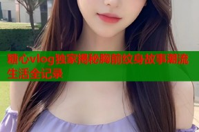 糖心vlog独家揭秘胸前纹身故事潮流生活全记录