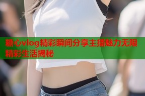 糖心vlog精彩瞬间分享主播魅力无限精彩生活揭秘