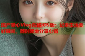 国产糖心Vlog在线iOS版：记录生活美好瞬间，随时随地分享心情