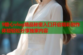 9糖心vlog精品秘密入口开启精彩创作体验轻松分享独家内容