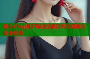 糖心Vlog橘子猫的温馨日常与萌趣生活全纪录