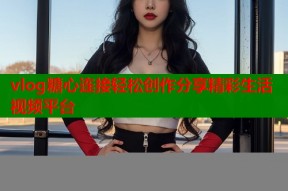 vlog糖心连接轻松创作分享精彩生活视频平台