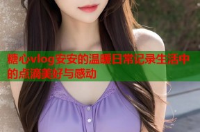 糖心vlog安安的温暖日常记录生活中的点滴美好与感动