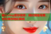 糖心vlog缓存视频：随时随地观看，轻松保存精彩瞬间