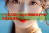七夕多乙糖心vlog记录甜蜜瞬间分享浪漫生活秘籍