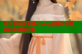 灵兮带你探索糖心vlog的趣味世界，精彩视频随时看