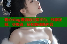 糖心vlog邀请码互换平台，分享视频、交换码，轻松解锁新内容