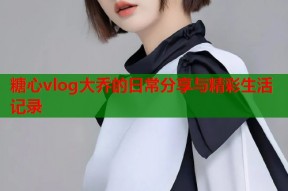 糖心vlog大乔的日常分享与精彩生活记录