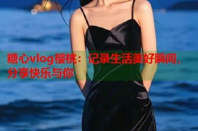 糖心vlog樱桃：记录生活美好瞬间，分享快乐与你