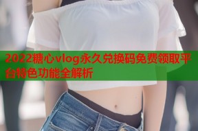 2022糖心vlog永久兑换码免费领取平台特色功能全解析