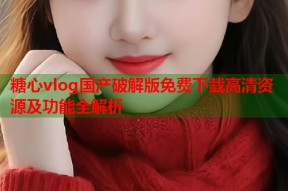 糖心vlog国产破解版免费下载高清资源及功能全解析