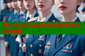 糖心vlog正式退出账号背后的故事与未来展望