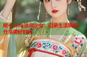 糖心vlog追风少女：记录生活瞬间，分享美好时光
