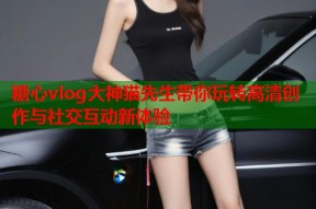 糖心vlog大神猫先生带你玩转高清创作与社交互动新体验