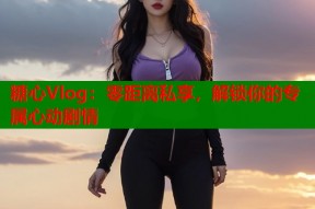 糖心Vlog：零距离私享，解锁你的专属心动剧情
