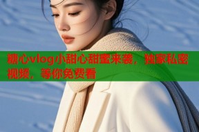 糖心vlog小甜心甜蜜来袭，独家私密视频，等你免费看