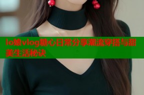 lo娘vlog糖心日常分享潮流穿搭与甜美生活秘诀