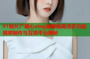 91制片厂糖心vlog破解版高清多功能视频制作与互动平台揭秘