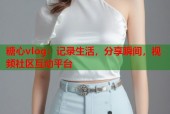 糖心vlog：记录生活，分享瞬间，视频社区互动平台