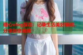 糖心vlog探花：记录生活美好瞬间，分享创意视频
