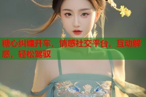 糖心纠缠开车，情感社交平台，互动解惑，轻松驾驭