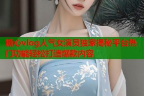 糖心vlog人气女演员独家揭秘平台热门功能轻松打造爆款内容