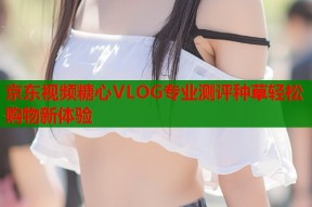 京东视频糖心VLOG专业测评种草轻松购物新体验