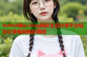 NANA糖心Vlog精彩生活分享平台轻松记录每刻精彩瞬间
