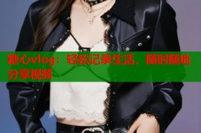 糖心vlog：轻松记录生活，随时随地分享视频