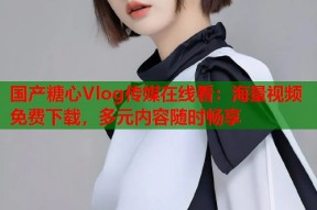 国产糖心Vlog传媒在线看：海量视频免费下载，多元内容随时畅享