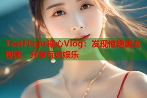 TestFlight糖心Vlog：发现惊艳美女视频，分享互动娱乐