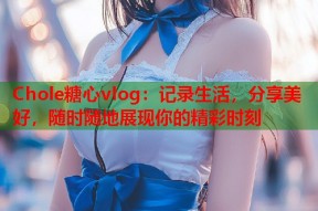 Chole糖心vlog：记录生活，分享美好，随时随地展现你的精彩时刻