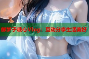 御梦子糖心Vlog：互动分享生活美好