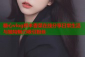 糖心vlog桥本香菜在线分享日常生活与独特魅力吸引粉丝