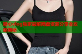 糖心vlog独家破解网盘资源分享全攻略揭秘